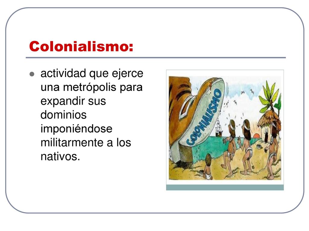 Colonialismo: actividad que ejerce una metrópolis para expandir sus dominios imponiéndose militarmente a los nativos.
