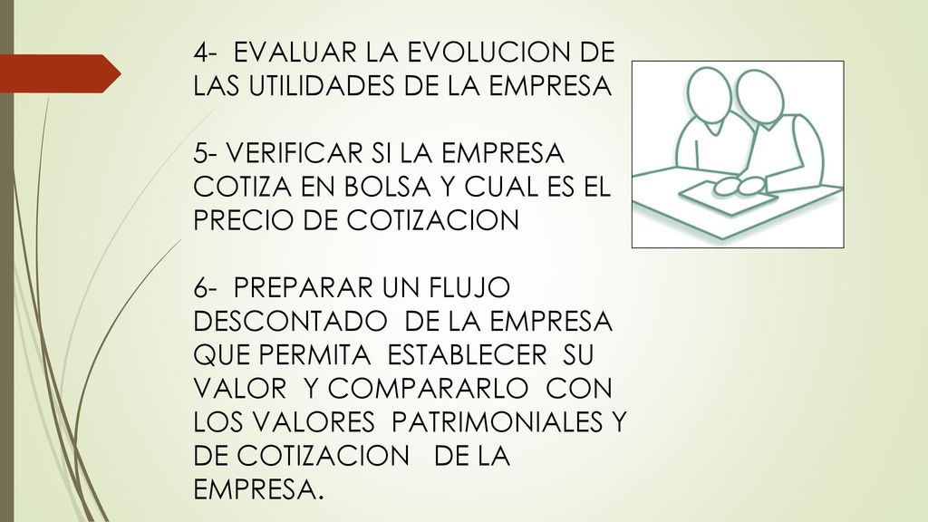 4- EVALUAR LA EVOLUCION DE LAS UTILIDADES DE LA EMPRESA 5- VERIFICAR SI LA EMPRESA COTIZA EN BOLSA Y CUAL ES EL PRECIO DE COTIZACION 6- PREPARAR UN FLUJO DESCONTADO DE LA EMPRESA QUE PERMITA ESTABLECER SU VALOR Y COMPARARLO CON LOS VALORES PATRIMONIALES Y DE COTIZACION DE LA EMPRESA.