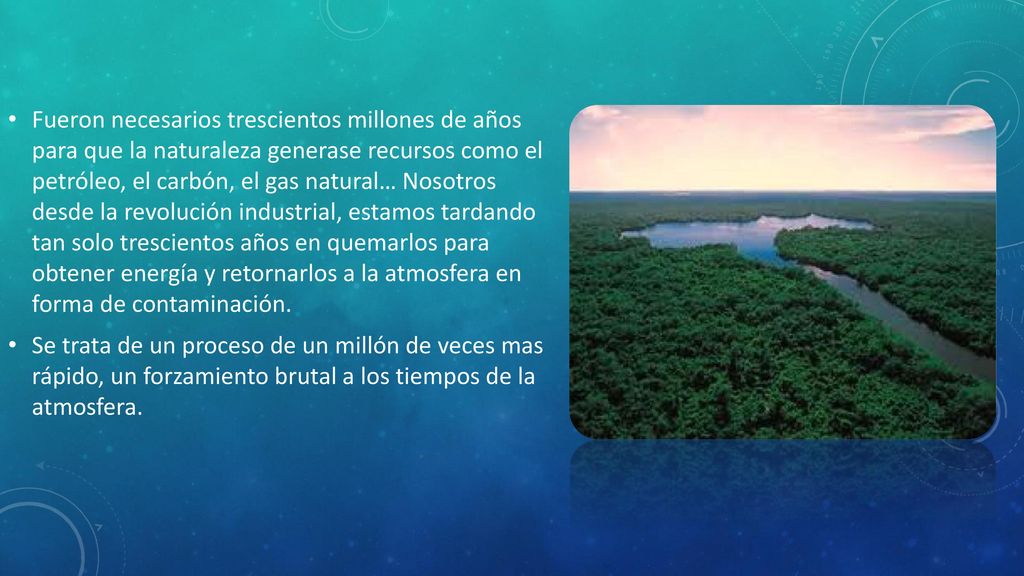 Fueron necesarios trescientos millones de años para que la naturaleza generase recursos como el petróleo, el carbón, el gas natural… Nosotros desde la revolución industrial, estamos tardando tan solo trescientos años en quemarlos para obtener energía y retornarlos a la atmosfera en forma de contaminación.