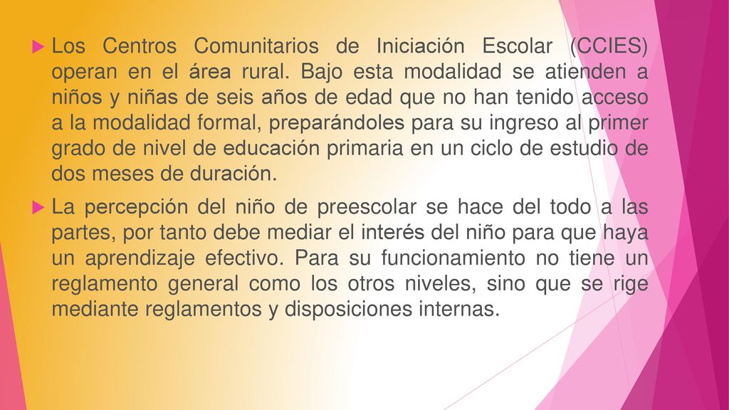 Los Centros Comunitarios de Iniciación Escolar (CCIES) operan en el área rural. Bajo esta modalidad se atienden a niños y niñas de seis años de edad que no han tenido acceso a la modalidad formal, preparándoles para su ingreso al primer grado de nivel de educación primaria en un ciclo de estudio de dos meses de duración.
