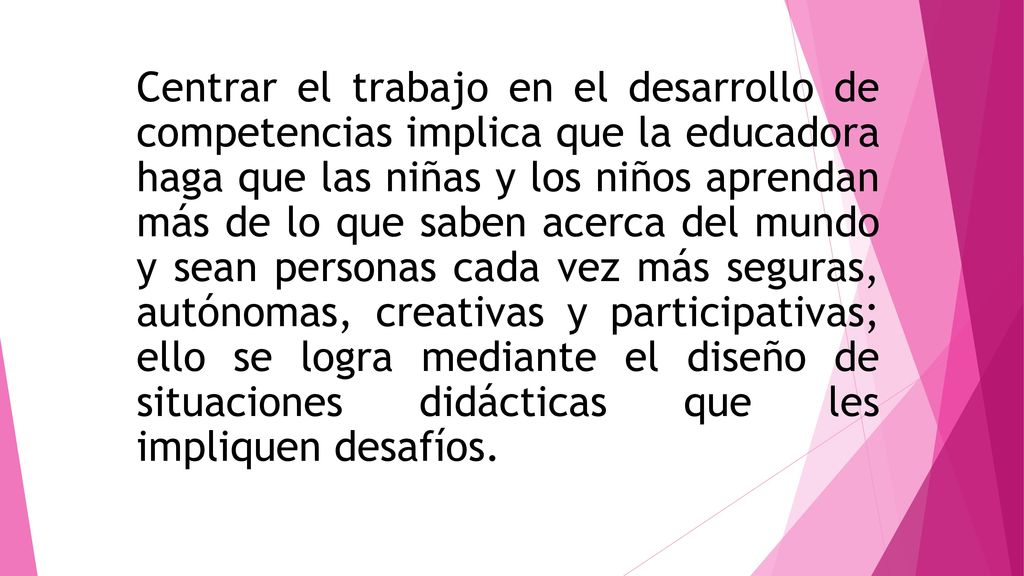 Centrar el trabajo en el desarrollo de competencias implica que la educadora haga que las niñas y los niños aprendan más de lo que saben acerca del mundo y sean personas cada vez más seguras, autónomas, creativas y participativas; ello se logra mediante el diseño de situaciones didácticas que les impliquen desafíos.