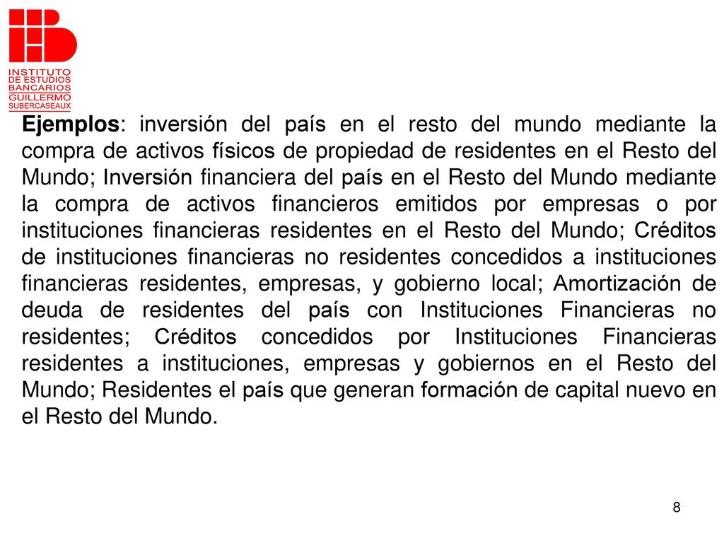 Ejemplos: inversión del país en el resto del mundo mediante la compra de activos físicos de propiedad de residentes en el Resto del Mundo; Inversión financiera del país en el Resto del Mundo mediante la compra de activos financieros emitidos por empresas o por instituciones financieras residentes en el Resto del Mundo; Créditos de instituciones financieras no residentes concedidos a instituciones financieras residentes, empresas, y gobierno local; Amortización de deuda de residentes del país con Instituciones Financieras no residentes; Créditos concedidos por Instituciones Financieras residentes a instituciones, empresas y gobiernos en el Resto del Mundo; Residentes el país que generan formación de capital nuevo en el Resto del Mundo.