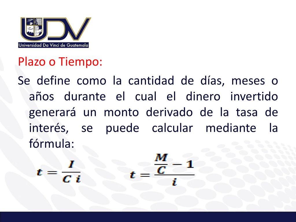 Plazo o Tiempo: Se define como la cantidad de días, meses o años durante el cual el dinero invertido generará un monto derivado de la tasa de interés, se puede calcular mediante la fórmula:
