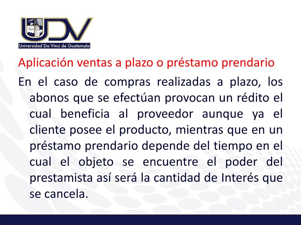 Aplicación ventas a plazo o préstamo prendario En el caso de compras realizadas a plazo, los abonos que se efectúan provocan un rédito el cual beneficia al proveedor aunque ya el cliente posee el producto, mientras que en un préstamo prendario depende del tiempo en el cual el objeto se encuentre el poder del prestamista así será la cantidad de Interés que se cancela.