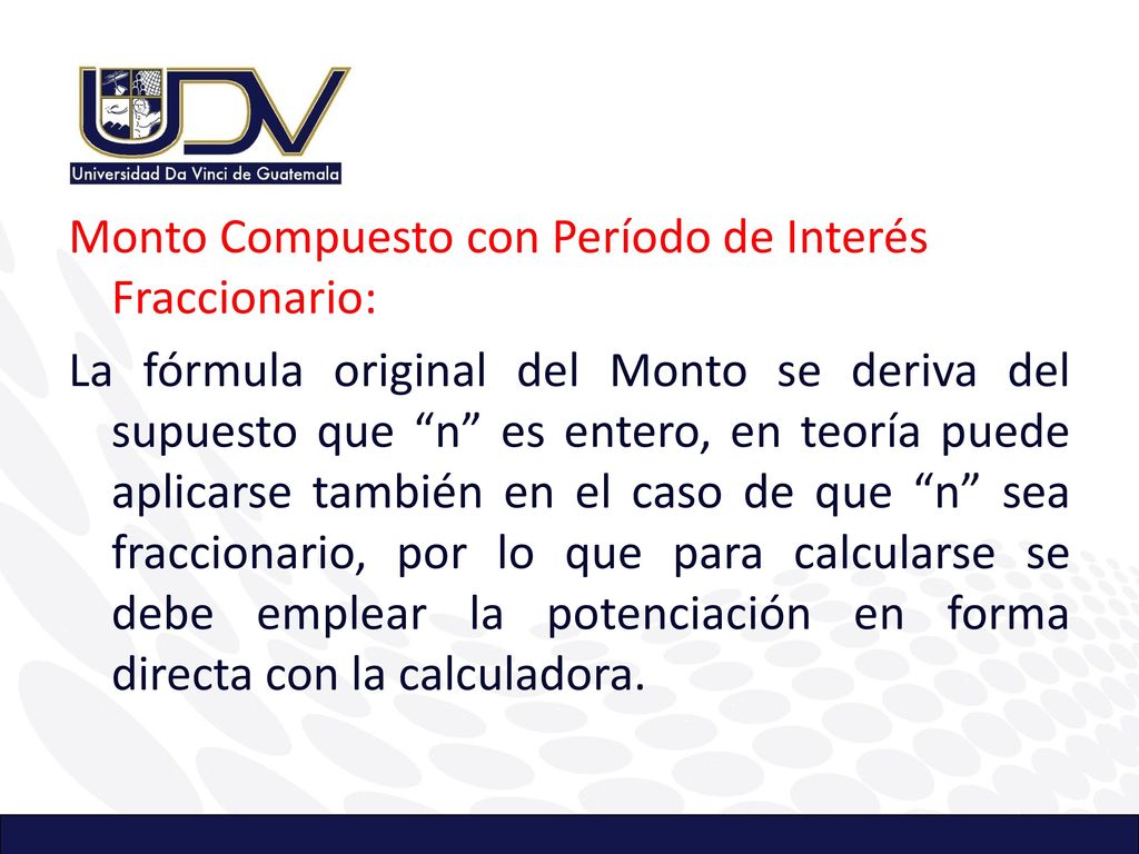 Monto Compuesto con Período de Interés Fraccionario: La fórmula original del Monto se deriva del supuesto que n es entero, en teoría puede aplicarse también en el caso de que n sea fraccionario, por lo que para calcularse se debe emplear la potenciación en forma directa con la calculadora.