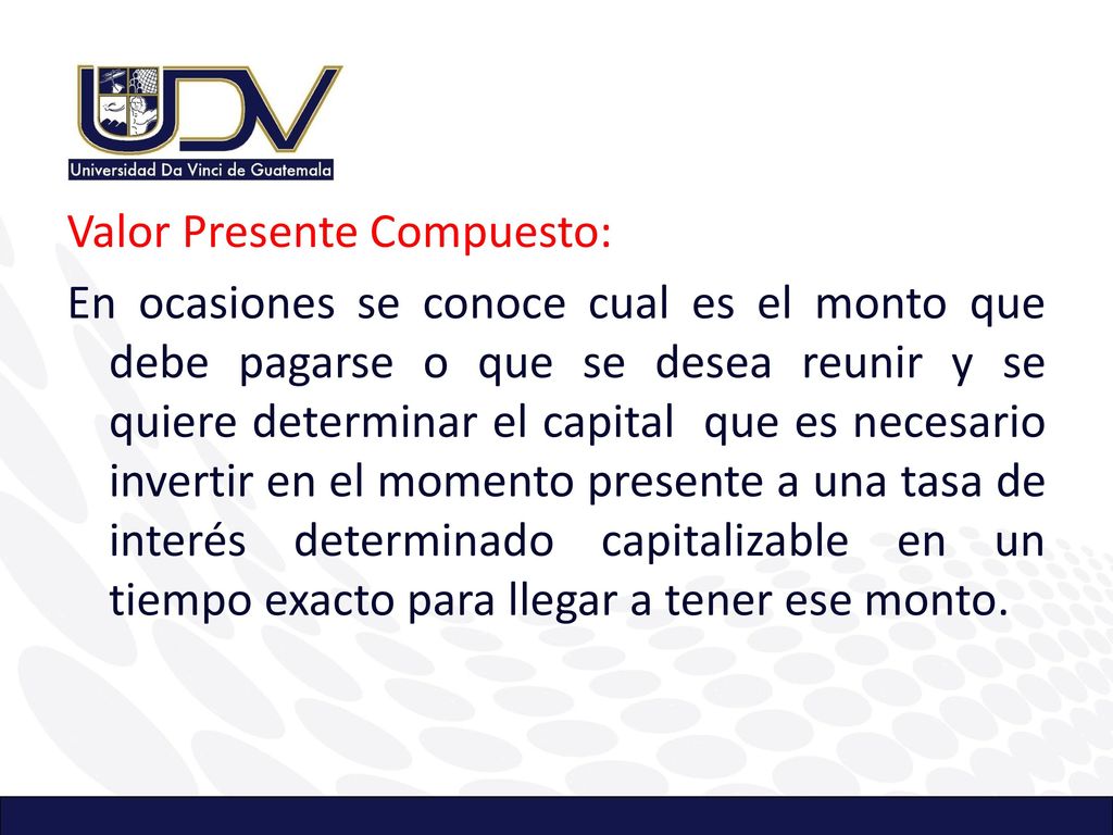 Valor Presente Compuesto: En ocasiones se conoce cual es el monto que debe pagarse o que se desea reunir y se quiere determinar el capital que es necesario invertir en el momento presente a una tasa de interés determinado capitalizable en un tiempo exacto para llegar a tener ese monto.
