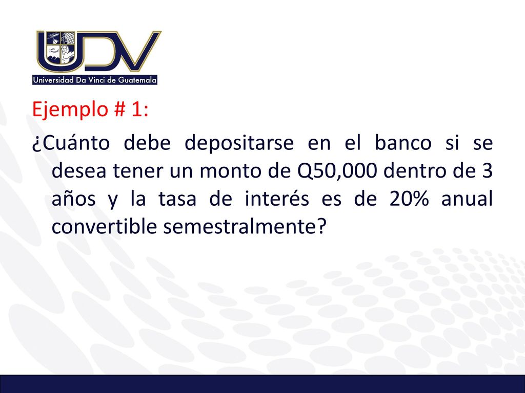 Ejemplo # 1: ¿Cuánto debe depositarse en el banco si se desea tener un monto de Q50,000 dentro de 3 años y la tasa de interés es de 20% anual convertible semestralmente