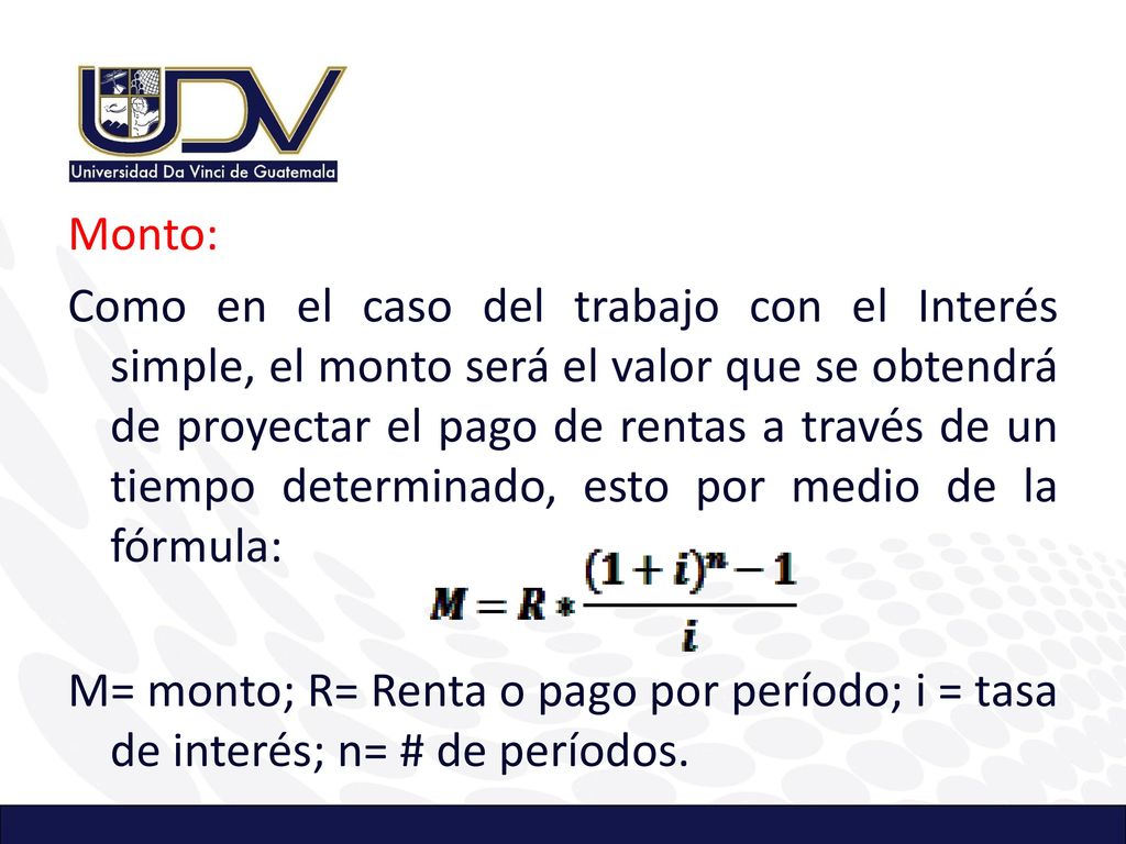 Monto: Como en el caso del trabajo con el Interés simple, el monto será el valor que se obtendrá de proyectar el pago de rentas a través de un tiempo determinado, esto por medio de la fórmula: M= monto; R= Renta o pago por período; i = tasa de interés; n= # de períodos.