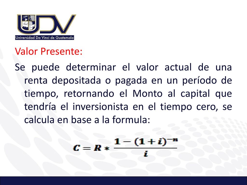 Valor Presente: Se puede determinar el valor actual de una renta depositada o pagada en un período de tiempo, retornando el Monto al capital que tendría el inversionista en el tiempo cero, se calcula en base a la formula: