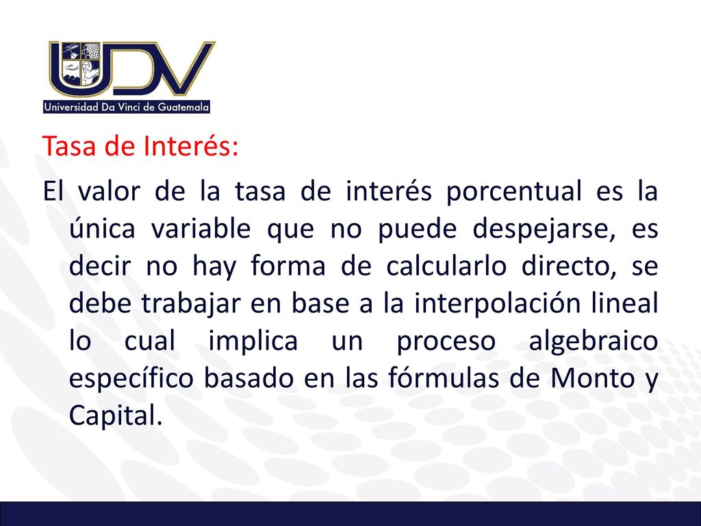 Tasa de Interés: El valor de la tasa de interés porcentual es la única variable que no puede despejarse, es decir no hay forma de calcularlo directo, se debe trabajar en base a la interpolación lineal lo cual implica un proceso algebraico específico basado en las fórmulas de Monto y Capital.
