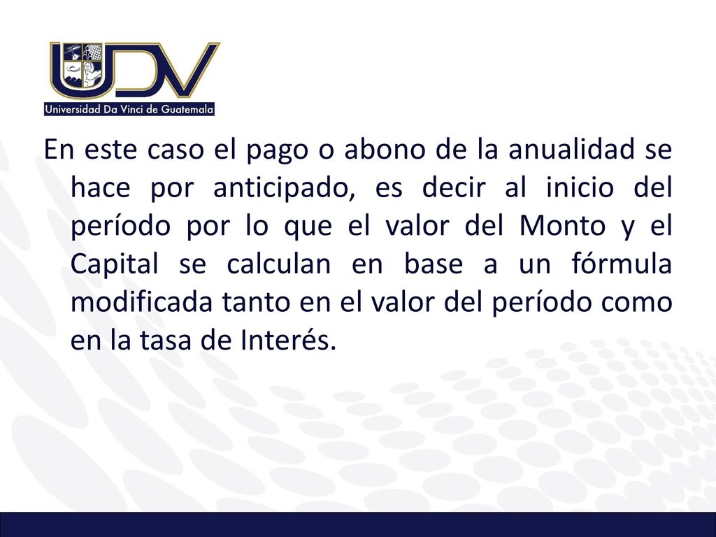 En este caso el pago o abono de la anualidad se hace por anticipado, es decir al inicio del período por lo que el valor del Monto y el Capital se calculan en base a un fórmula modificada tanto en el valor del período como en la tasa de Interés.