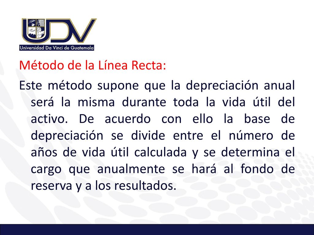 Método de la Línea Recta: Este método supone que la depreciación anual será la misma durante toda la vida útil del activo.