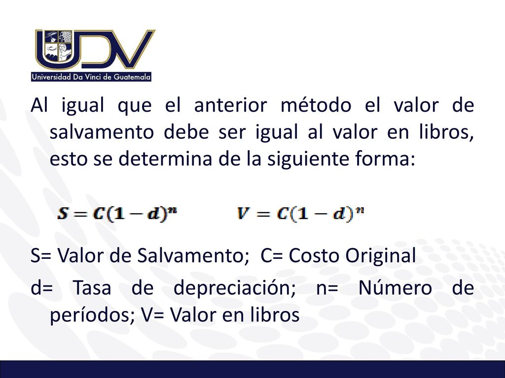Al igual que el anterior método el valor de salvamento debe ser igual al valor en libros, esto se determina de la siguiente forma: S= Valor de Salvamento; C= Costo Original d= Tasa de depreciación; n= Número de períodos; V= Valor en libros