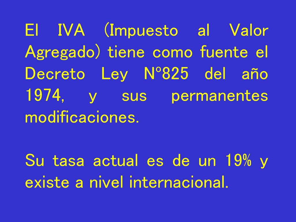 El IVA (Impuesto al Valor Agregado) tiene como fuente el Decreto Ley Nº825 del año 1974, y sus permanentes modificaciones.