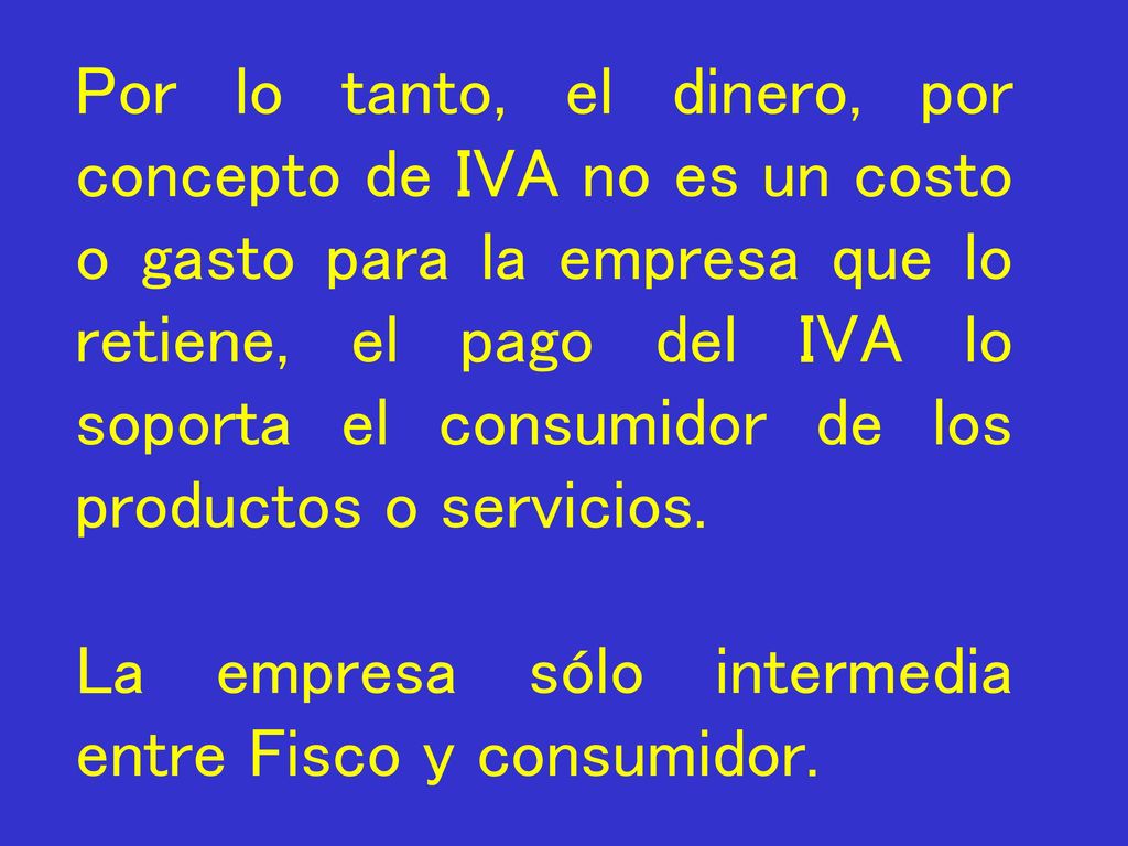 Por lo tanto, el dinero, por concepto de IVA no es un costo o gasto para la empresa que lo retiene, el pago del IVA lo soporta el consumidor de los productos o servicios.