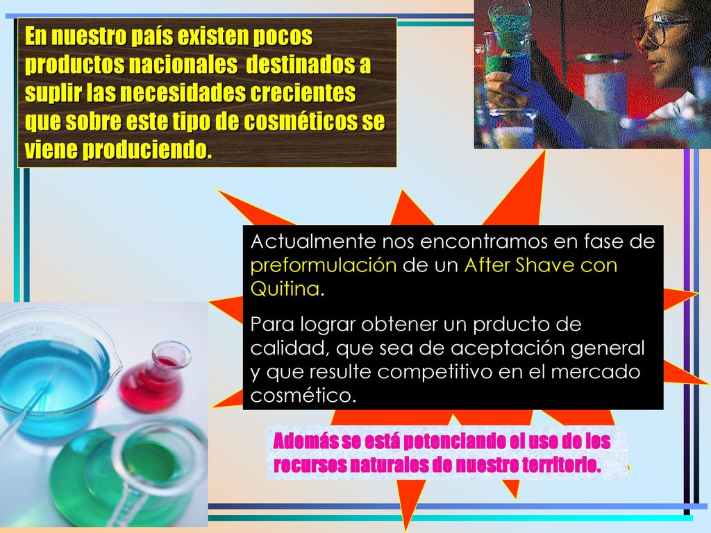 En nuestro país existen pocos productos nacionales destinados a suplir las necesidades crecientes que sobre este tipo de cosméticos se viene produciendo.