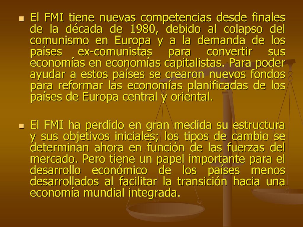 El FMI tiene nuevas competencias desde finales de la década de 1980, debido al colapso del comunismo en Europa y a la demanda de los países ex-comunistas para convertir sus economías en economías capitalistas. Para poder ayudar a estos países se crearon nuevos fondos para reformar las economías planificadas de los países de Europa central y oriental.