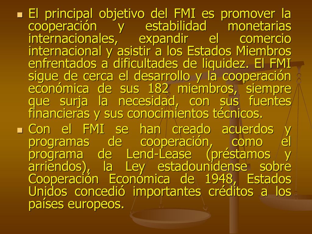 El principal objetivo del FMI es promover la cooperación y estabilidad monetarias internacionales, expandir el comercio internacional y asistir a los Estados Miembros enfrentados a dificultades de liquidez. El FMI sigue de cerca el desarrollo y la cooperación económica de sus 182 miembros, siempre que surja la necesidad, con sus fuentes financieras y sus conocimientos técnicos.