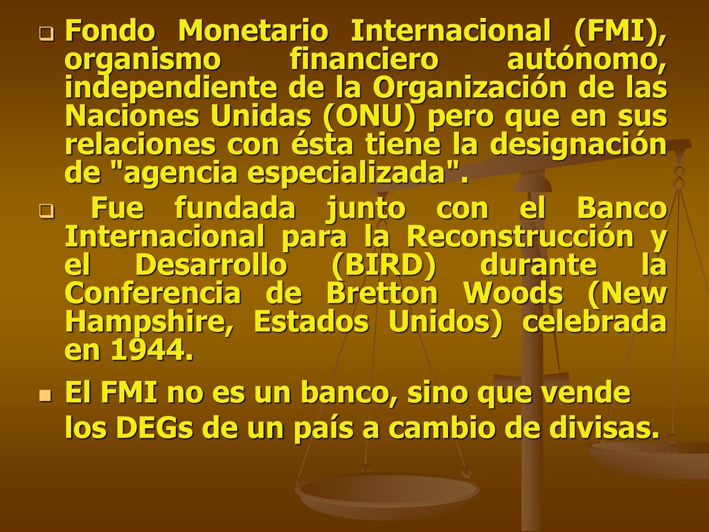 Fondo Monetario Internacional (FMI), organismo financiero autónomo, independiente de la Organización de las Naciones Unidas (ONU) pero que en sus relaciones con ésta tiene la designación de agencia especializada .