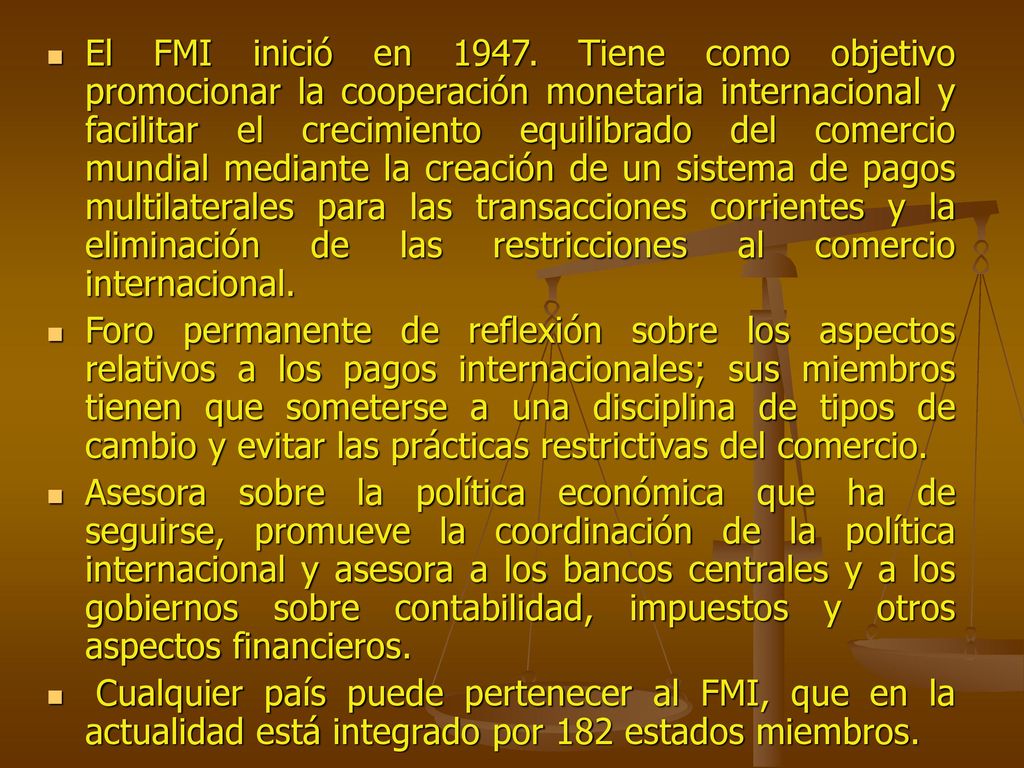 El FMI inició en Tiene como objetivo promocionar la cooperación monetaria internacional y facilitar el crecimiento equilibrado del comercio mundial mediante la creación de un sistema de pagos multilaterales para las transacciones corrientes y la eliminación de las restricciones al comercio internacional.
