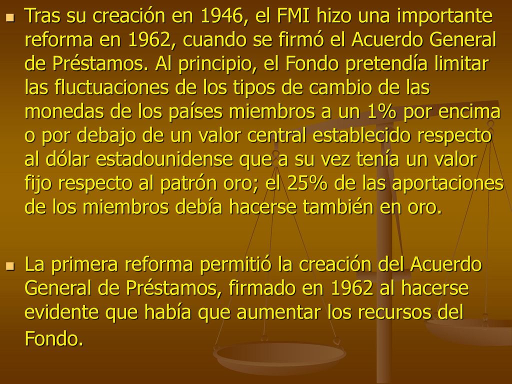 Tras su creación en 1946, el FMI hizo una importante reforma en 1962, cuando se firmó el Acuerdo General de Préstamos. Al principio, el Fondo pretendía limitar las fluctuaciones de los tipos de cambio de las monedas de los países miembros a un 1% por encima o por debajo de un valor central establecido respecto al dólar estadounidense que a su vez tenía un valor fijo respecto al patrón oro; el 25% de las aportaciones de los miembros debía hacerse también en oro.