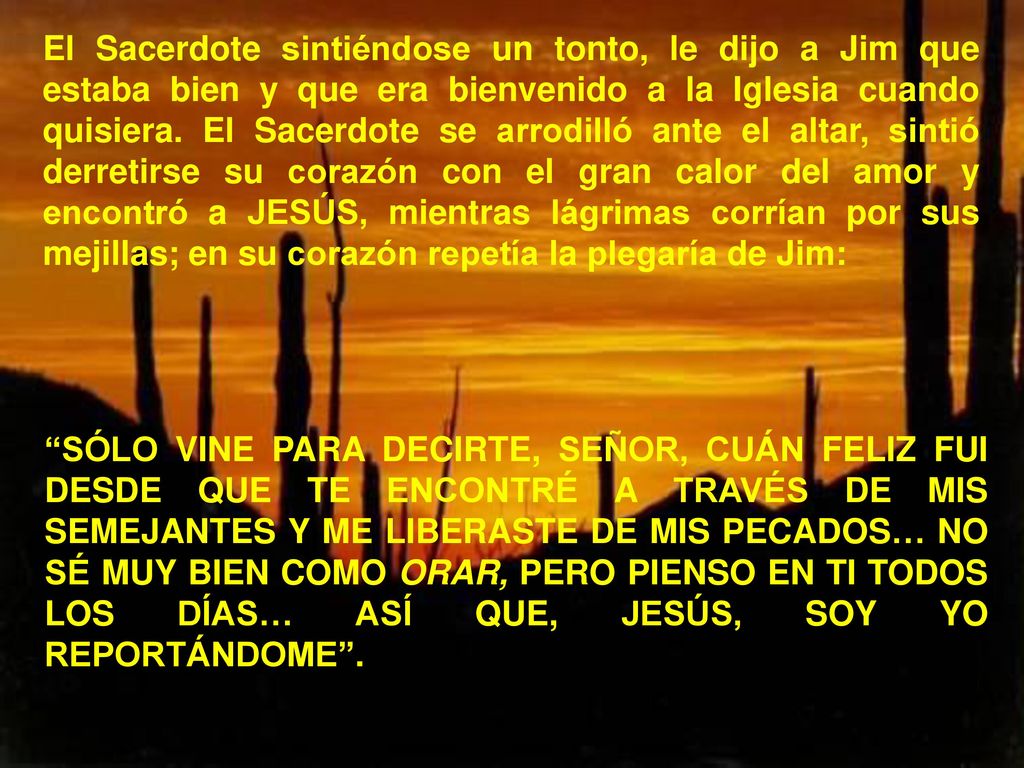 El Sacerdote sintiéndose un tonto, le dijo a Jim que estaba bien y que era bienvenido a la Iglesia cuando quisiera. El Sacerdote se arrodilló ante el altar, sintió derretirse su corazón con el gran calor del amor y encontró a JESÚS, mientras lágrimas corrían por sus mejillas; en su corazón repetía la plegaría de Jim: