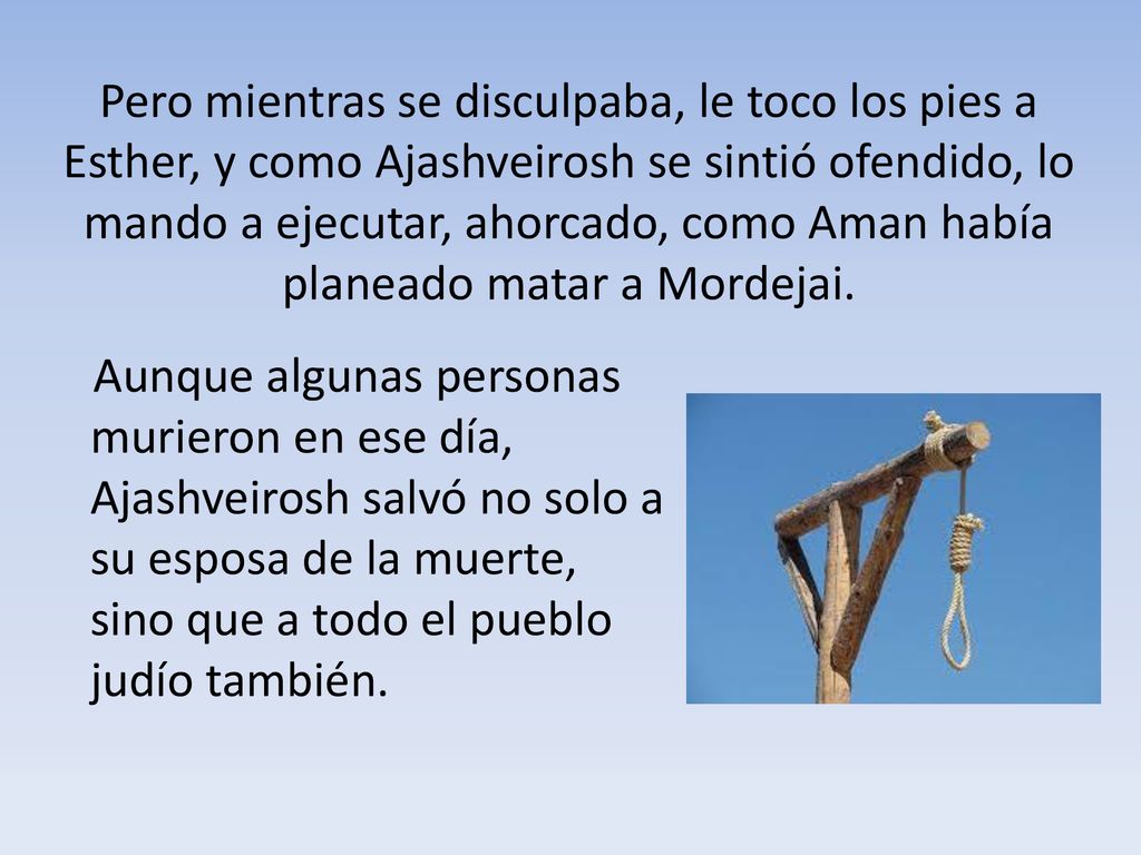 Pero mientras se disculpaba, le toco los pies a Esther, y como Ajashveirosh se sintió ofendido, lo mando a ejecutar, ahorcado, como Aman había planeado matar a Mordejai.