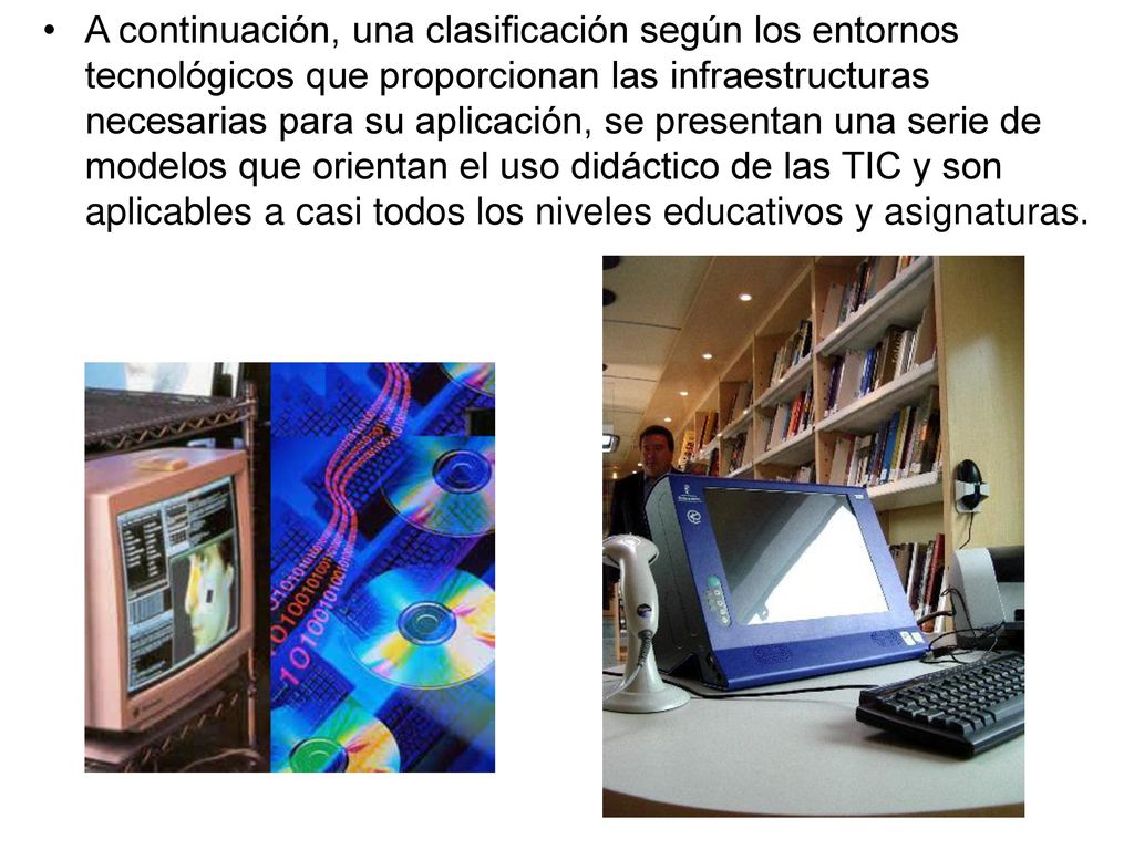A continuación, una clasificación según los entornos tecnológicos que proporcionan las infraestructuras necesarias para su aplicación, se presentan una serie de modelos que orientan el uso didáctico de las TIC y son aplicables a casi todos los niveles educativos y asignaturas.