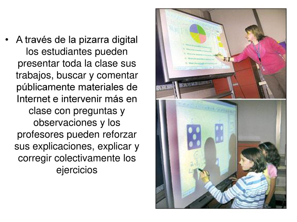 A través de la pizarra digital los estudiantes pueden presentar toda la clase sus trabajos, buscar y comentar públicamente materiales de Internet e intervenir más en clase con preguntas y observaciones y los profesores pueden reforzar sus explicaciones, explicar y corregir colectivamente los ejercicios