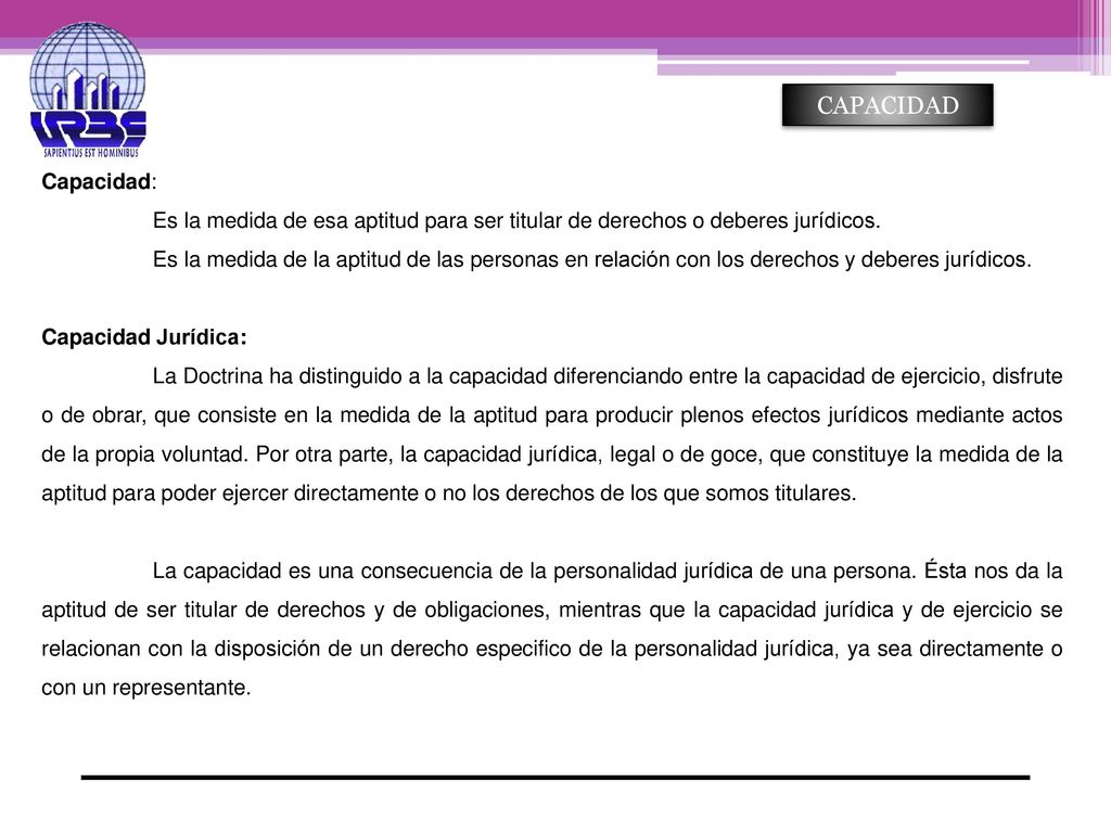 CAPACIDAD Capacidad: Es la medida de esa aptitud para ser titular de derechos o deberes jurídicos.