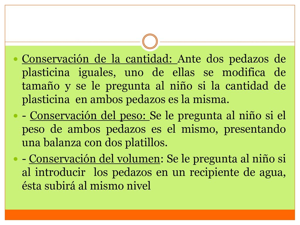 Conservación de la cantidad: Ante dos pedazos de plasticina iguales, uno de ellas se modifica de tamaño y se le pregunta al niño si la cantidad de plasticina en ambos pedazos es la misma.