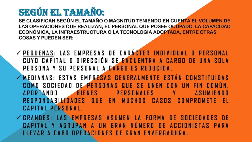 Según el tamaño: se clasifican según el tamaño o magnitud teniendo en cuenta el volumen de las operaciones que realizan, el personal que posee ocupado, la capacidad económica, la infraestructura o la tecnología adoptada, entre otras cosas y pueden ser: