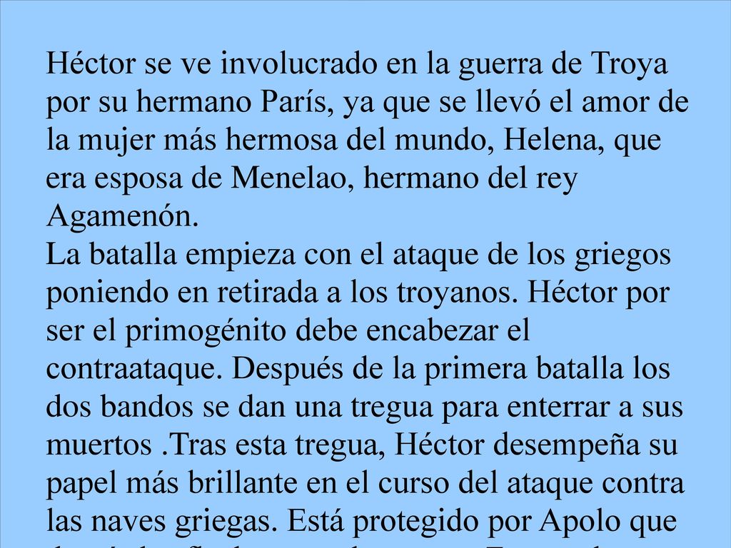Héctor se ve involucrado en la guerra de Troya por su hermano París, ya que se llevó el amor de la mujer más hermosa del mundo, Helena, que era esposa de Menelao, hermano del rey Agamenón.