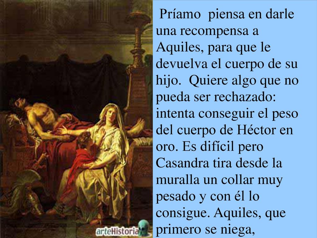 Príamo piensa en darle una recompensa a Aquiles, para que le devuelva el cuerpo de su hijo. Quiere algo que no pueda ser rechazado: intenta conseguir el peso del cuerpo de Héctor en oro. Es difícil pero Casandra tira desde la muralla un collar muy pesado y con él lo consigue. Aquiles, que primero se niega, finalmente cede, apiadándose del anciano.
