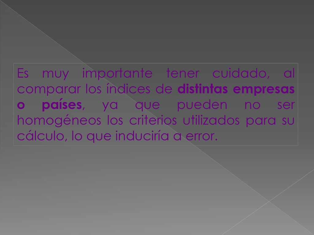 Es muy importante tener cuidado, al comparar los índices de distintas empresas o países, ya que pueden no ser homogéneos los criterios utilizados para su cálculo, lo que induciría a error.