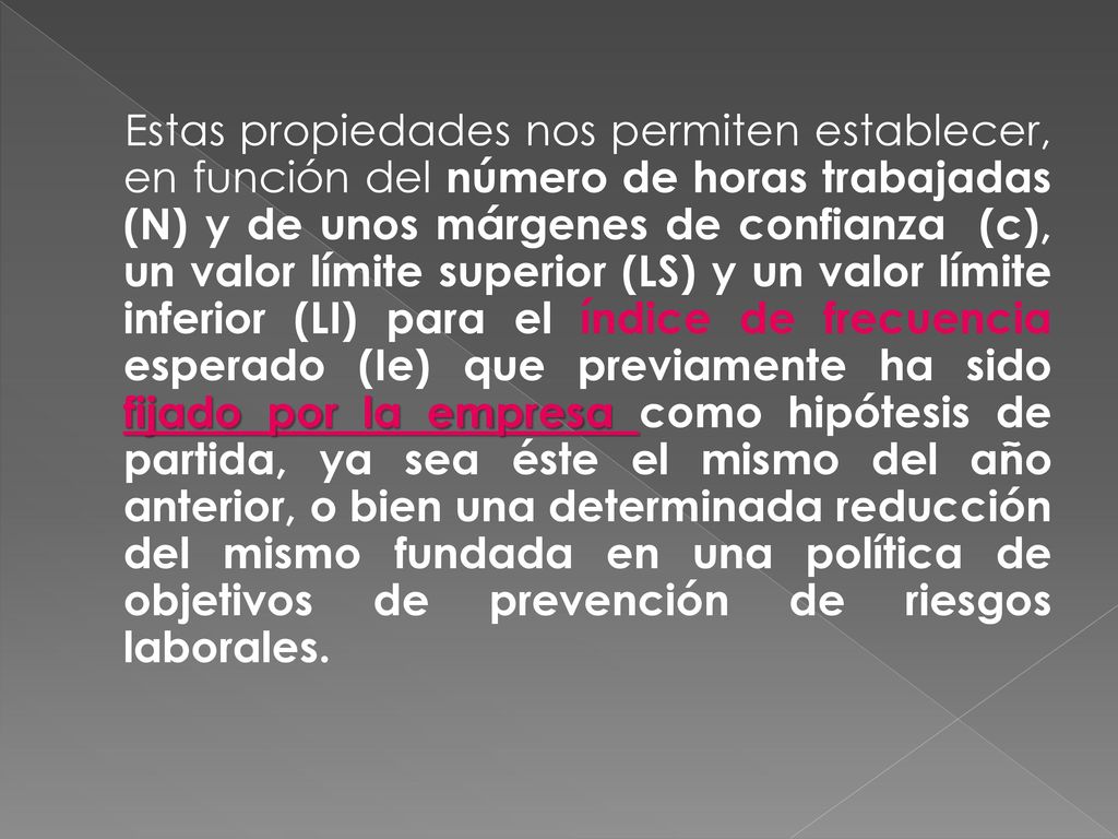 Estas propiedades nos permiten establecer, en función del número de horas trabajadas (N) y de unos márgenes de confianza (c), un valor límite superior (LS) y un valor límite inferior (LI) para el índice de frecuencia esperado (Ie) que previamente ha sido fijado por la empresa como hipótesis de partida, ya sea éste el mismo del año anterior, o bien una determinada reducción del mismo fundada en una política de objetivos de prevención de riesgos laborales.