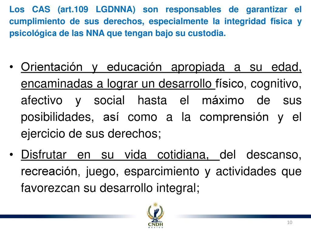 Los CAS (art.109 LGDNNA) son responsables de garantizar el cumplimiento de sus derechos, especialmente la integridad física y psicológica de las NNA que tengan bajo su custodia.