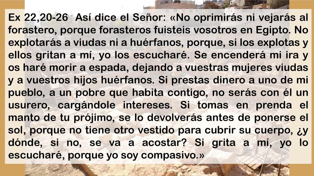 Ex 22,20-26 Así dice el Señor: «No oprimirás ni vejarás al forastero, porque forasteros fuisteis vosotros en Egipto.