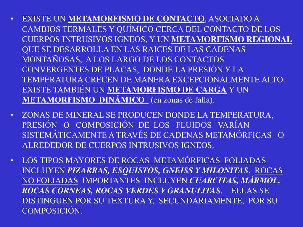 EXISTE UN METAMORFISMO DE CONTACTO, ASOCIADO A CAMBIOS TERMALES Y QUÍMICO CERCA DEL CONTACTO DE LOS CUERPOS INTRUSIVOS IGNEOS, Y UN METAMORFISMO REGIONAL QUE SE DESARROLLA EN LAS RAICES DE LAS CADENAS MONTAÑOSAS, A LOS LARGO DE LOS CONTACTOS CONVERGENTES DE PLACAS, DONDE LA PRESIÓN Y LA TEMPERATURA CRECEN DE MANERA EXCEPCIONALMENTE ALTO. EXISTE TAMBIÉN UN METAMORFISMO DE CARGA Y UN METAMORFISMO DINÁMICO (en zonas de falla).