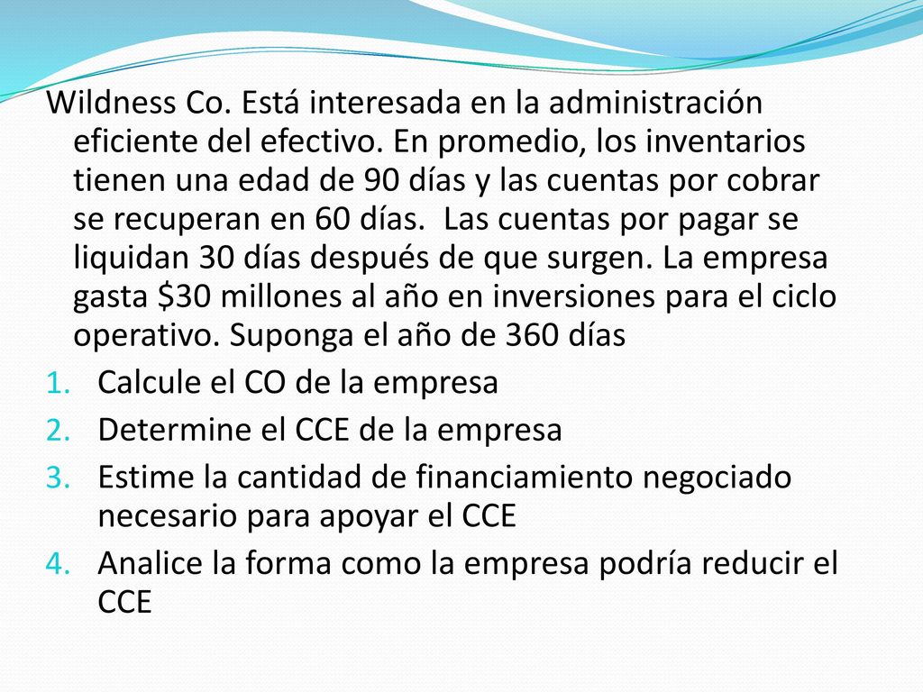 Wildness Co. Está interesada en la administración eficiente del efectivo. En promedio, los inventarios tienen una edad de 90 días y las cuentas por cobrar se recuperan en 60 días. Las cuentas por pagar se liquidan 30 días después de que surgen. La empresa gasta $30 millones al año en inversiones para el ciclo operativo. Suponga el año de 360 días