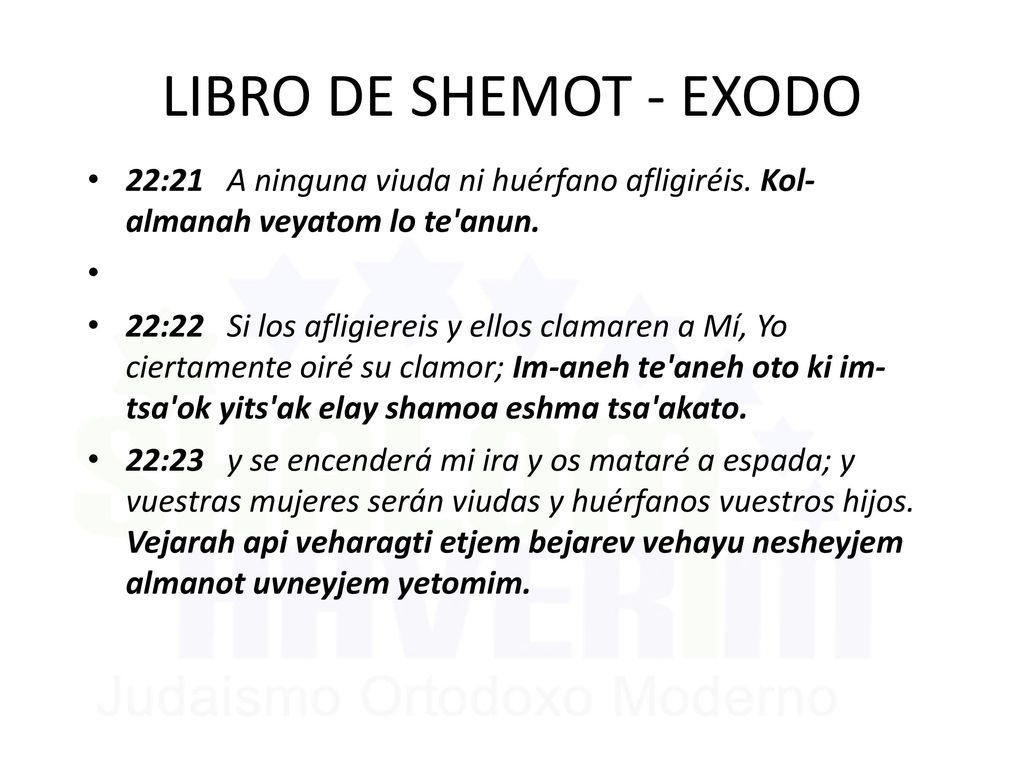 LIBRO DE SHEMOT - EXODO 22:21 A ninguna viuda ni huérfano afligiréis. Kol- almanah veyatom lo te anun.