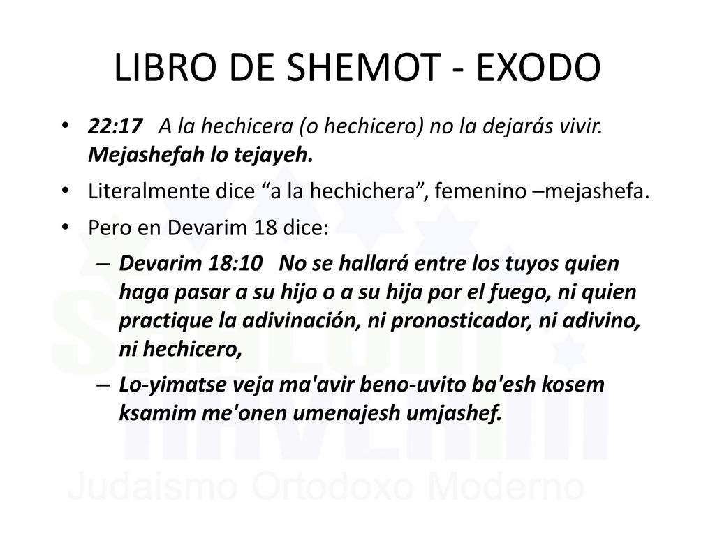 LIBRO DE SHEMOT - EXODO 22:17 A la hechicera (o hechicero) no la dejarás vivir. Mejashefah lo tejayeh.