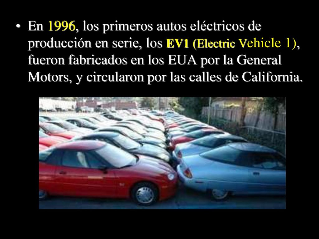 En 1996, los primeros autos eléctricos de producción en serie, los EV1 (Electric Vehicle 1), fueron fabricados en los EUA por la General Motors, y circularon por las calles de California.