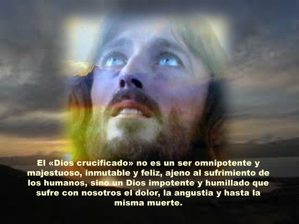 El «Dios crucificado» no es un ser omnipotente y majestuoso, inmutable y feliz, ajeno al sufrimiento de los humanos, sino un Dios impotente y humillado que sufre con nosotros el dolor, la angustia y hasta la misma muerte.
