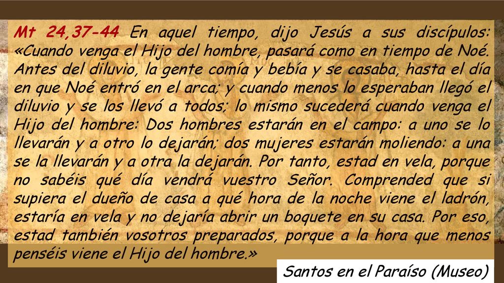 Mt 24,37-44 En aquel tiempo, dijo Jesús a sus discípulos: «Cuando venga el Hijo del hombre, pasará como en tiempo de Noé. Antes del diluvio, la gente comía y bebía y se casaba, hasta el día en que Noé entró en el arca; y cuando menos lo esperaban llegó el diluvio y se los llevó a todos; lo mismo sucederá cuando venga el Hijo del hombre: Dos hombres estarán en el campo: a uno se lo llevarán y a otro lo dejarán; dos mujeres estarán moliendo: a una se la llevarán y a otra la dejarán. Por tanto, estad en vela, porque no sabéis qué día vendrá vuestro Señor. Comprended que si supiera el dueño de casa a qué hora de la noche viene el ladrón, estaría en vela y no dejaría abrir un boquete en su casa. Por eso, estad también vosotros preparados, porque a la hora que menos penséis viene el Hijo del hombre.»
