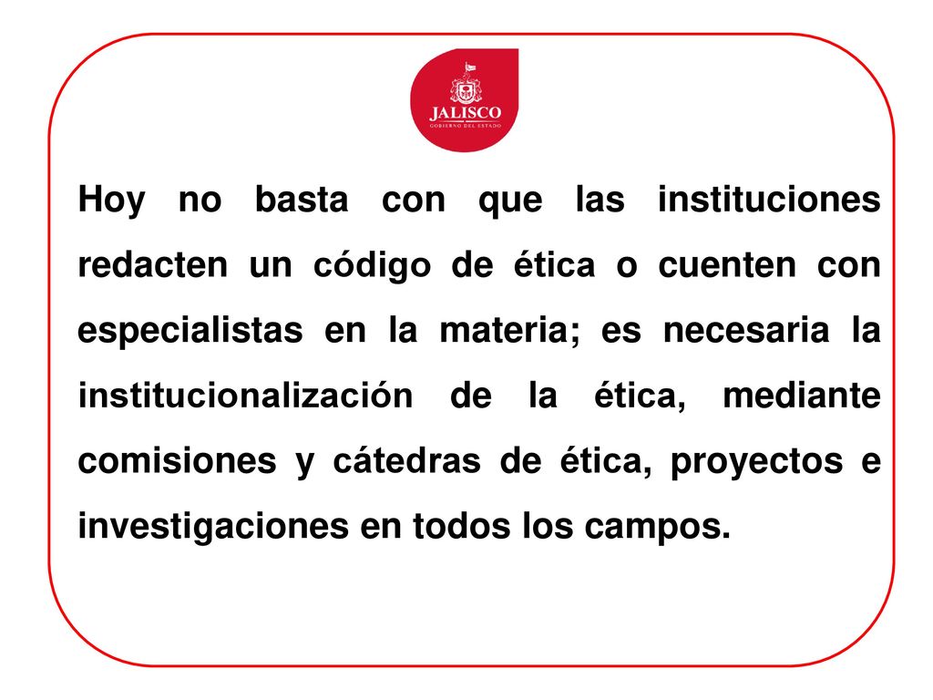 Hoy no basta con que las instituciones redacten un código de ética o cuenten con especialistas en la materia; es necesaria la institucionalización de la ética, mediante comisiones y cátedras de ética, proyectos e investigaciones en todos los campos.