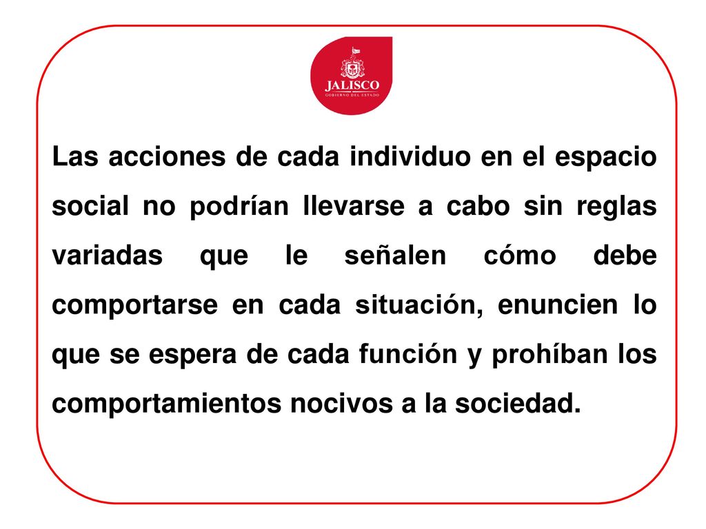 Las acciones de cada individuo en el espacio social no podrían llevarse a cabo sin reglas variadas que le señalen cómo debe comportarse en cada situación, enuncien lo que se espera de cada función y prohíban los comportamientos nocivos a la sociedad.