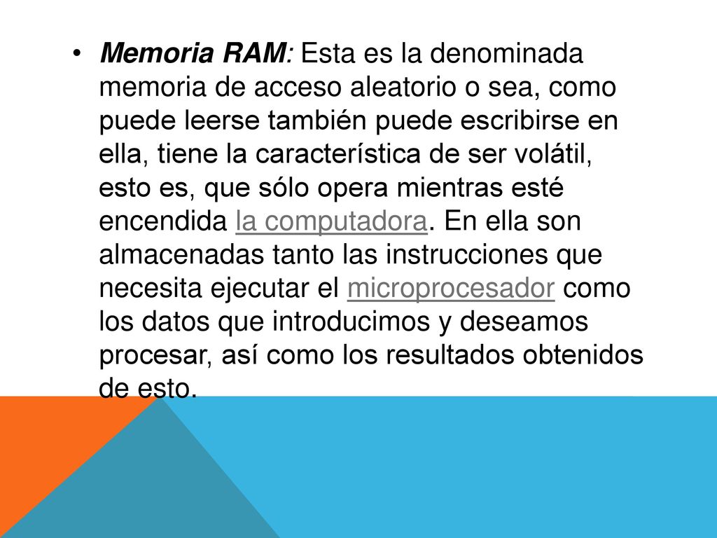 Memoria RAM: Esta es la denominada memoria de acceso aleatorio o sea, como puede leerse también puede escribirse en ella, tiene la característica de ser volátil, esto es, que sólo opera mientras esté encendida la computadora.
