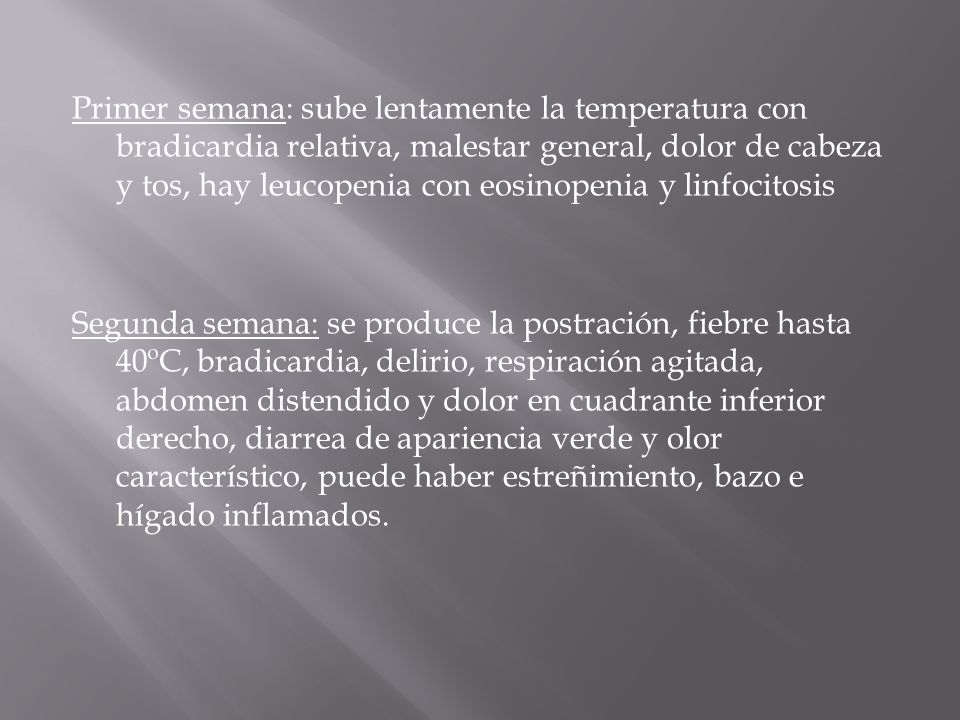 Primer semana: sube lentamente la temperatura con bradicardia relativa, malestar general, dolor de cabeza y tos, hay leucopenia con eosinopenia y linfocitosis Segunda semana: se produce la postración, fiebre hasta 40ºC, bradicardia, delirio, respiración agitada, abdomen distendido y dolor en cuadrante inferior derecho, diarrea de apariencia verde y olor característico, puede haber estreñimiento, bazo e hígado inflamados.
