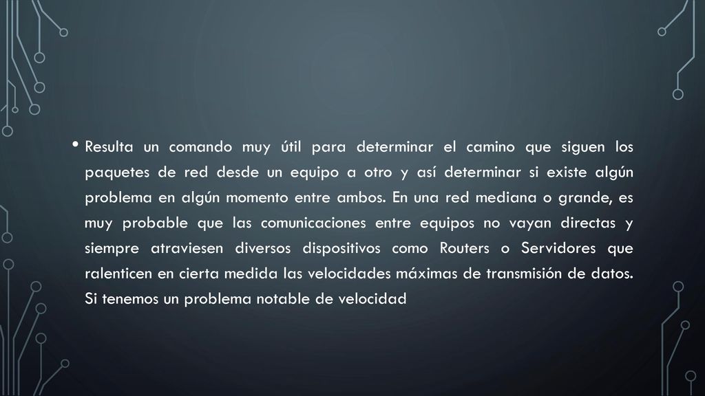 Resulta un comando muy útil para determinar el camino que siguen los paquetes de red desde un equipo a otro y así determinar si existe algún problema en algún momento entre ambos.